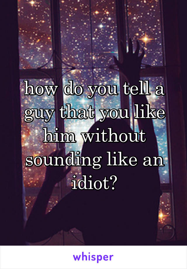 how do you tell a guy that you like him without sounding like an idiot?