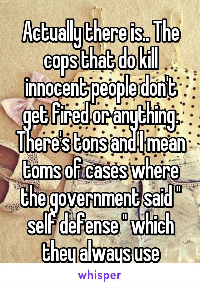 Actually there is.. The cops that do kill innocent people don't get fired or anything. There's tons and I mean toms of cases where the government said " self defense " which they always use