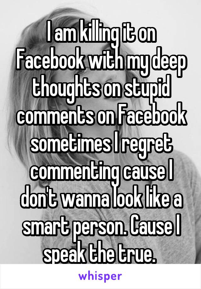 I am killing it on Facebook with my deep thoughts on stupid comments on Facebook sometimes I regret commenting cause I don't wanna look like a smart person. Cause I speak the true. 