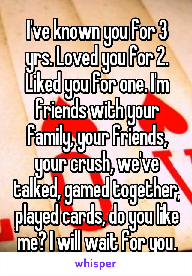 I've known you for 3 yrs. Loved you for 2. Liked you for one. I'm friends with your family, your friends, your crush, we've talked, gamed together, played cards, do you like me? I will wait for you.