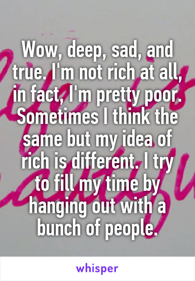 Wow, deep, sad, and true. I'm not rich at all, in fact, I'm pretty poor. Sometimes I think the same but my idea of rich is different. I try to fill my time by hanging out with a bunch of people.