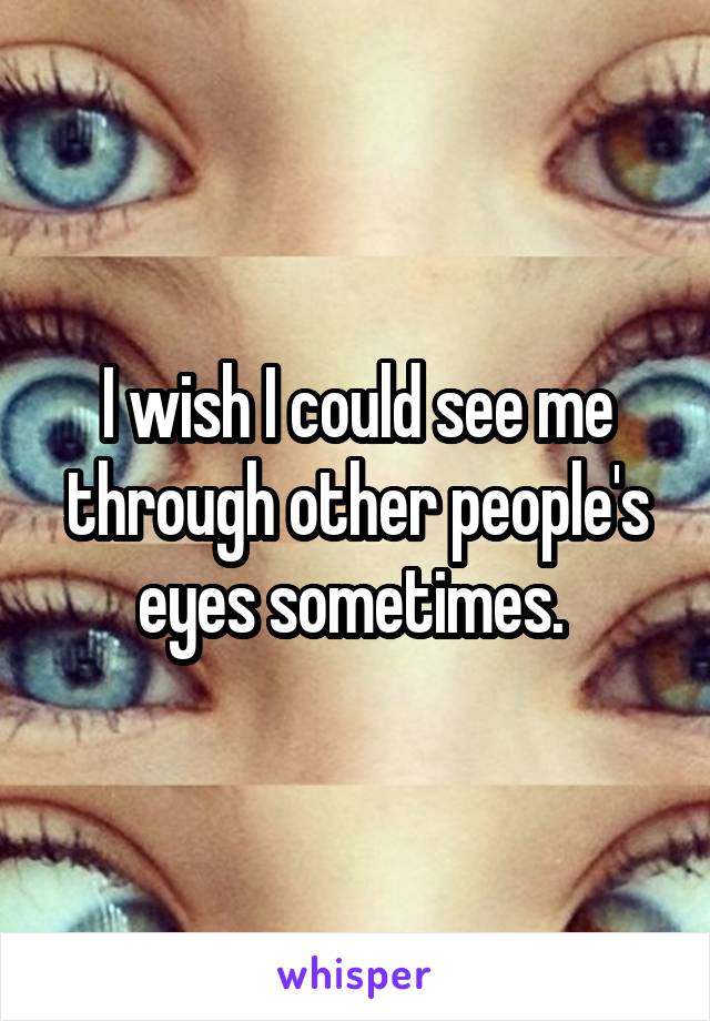 I wish I could see me through other people's eyes sometimes. 