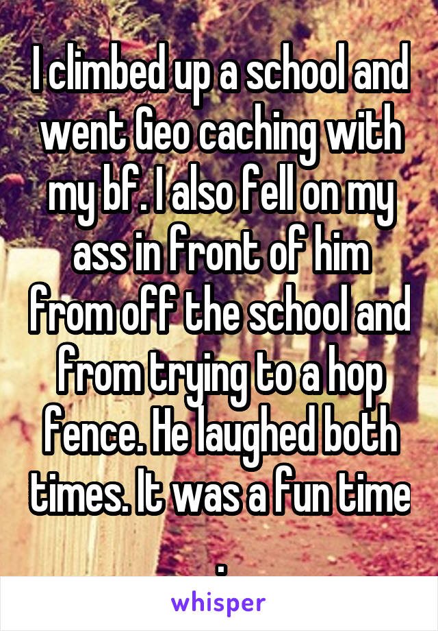 I climbed up a school and went Geo caching with my bf. I also fell on my ass in front of him from off the school and from trying to a hop fence. He laughed both times. It was a fun time .