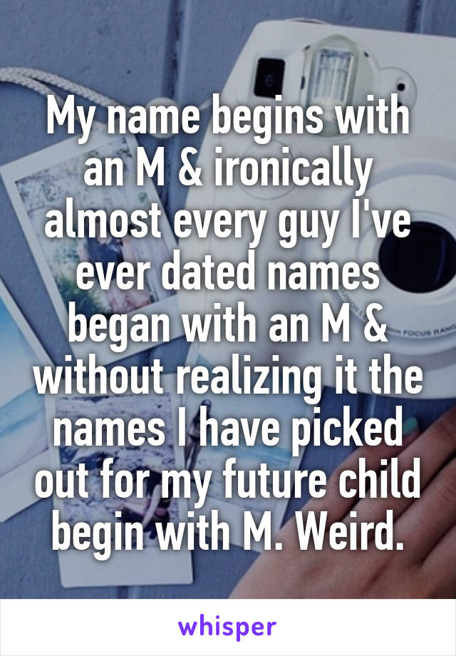 My name begins with an M & ironically almost every guy I've ever dated names began with an M & without realizing it the names I have picked out for my future child begin with M. Weird.