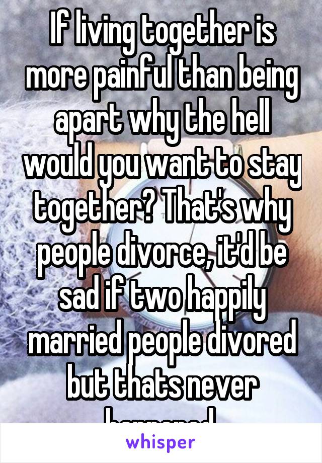 If living together is more painful than being apart why the hell would you want to stay together? That's why people divorce, it'd be sad if two happily married people divored but thats never happened.