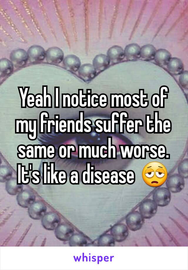 Yeah I notice most of my friends suffer the same or much worse. It's like a disease 😩