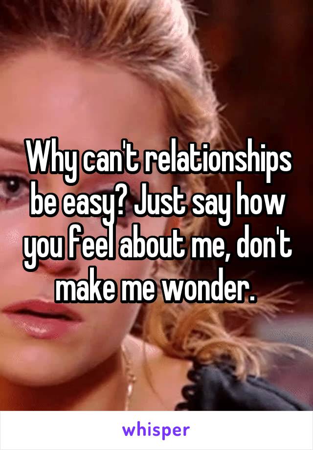 Why can't relationships be easy? Just say how you feel about me, don't make me wonder. 