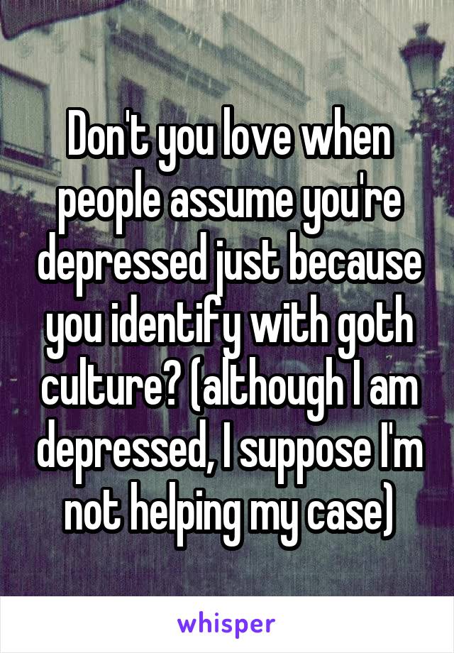 Don't you love when people assume you're depressed just because you identify with goth culture? (although I am depressed, I suppose I'm not helping my case)