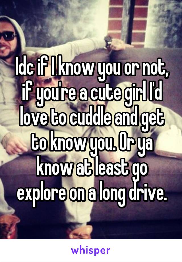 Idc if I know you or not, if you're a cute girl I'd love to cuddle and get to know you. Or ya know at least go explore on a long drive.