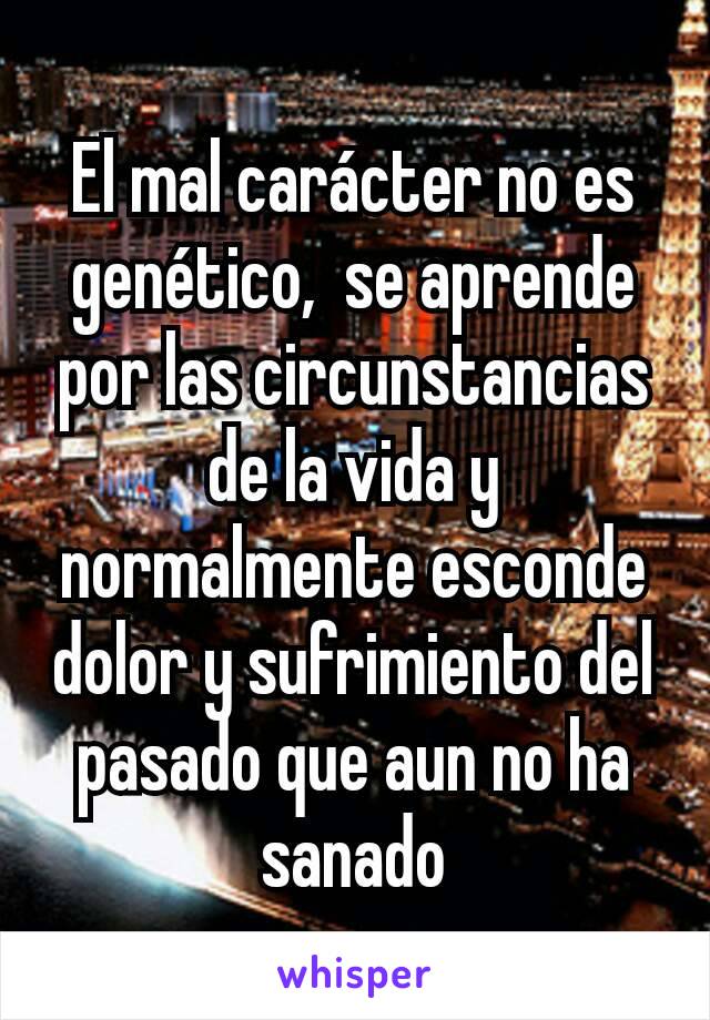 El mal carácter no es genético,  se aprende por las circunstancias de la vida y normalmente esconde dolor y sufrimiento del pasado que aun no ha sanado