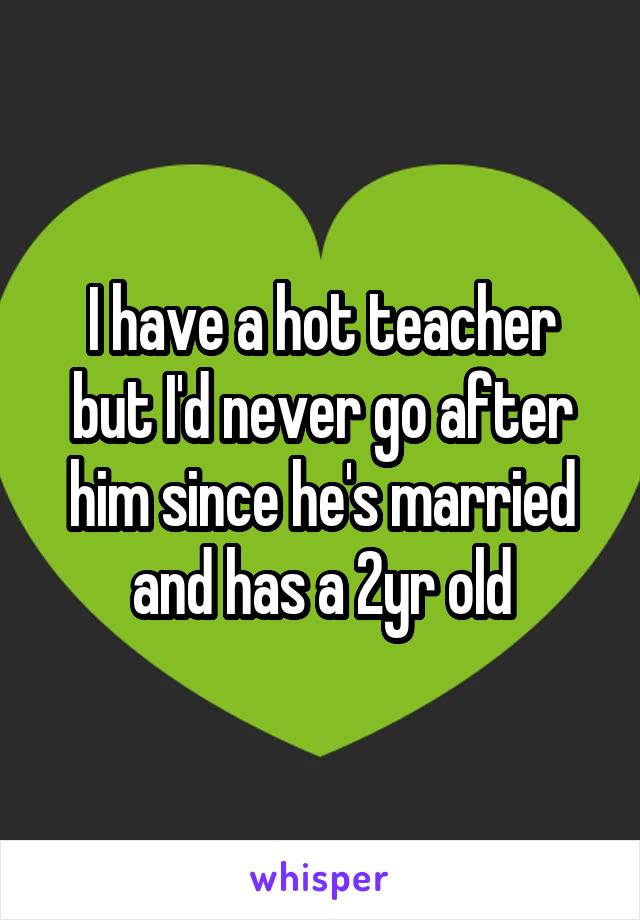 I have a hot teacher but I'd never go after him since he's married and has a 2yr old