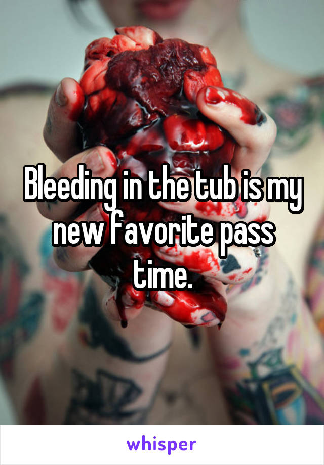 Bleeding in the tub is my new favorite pass time.