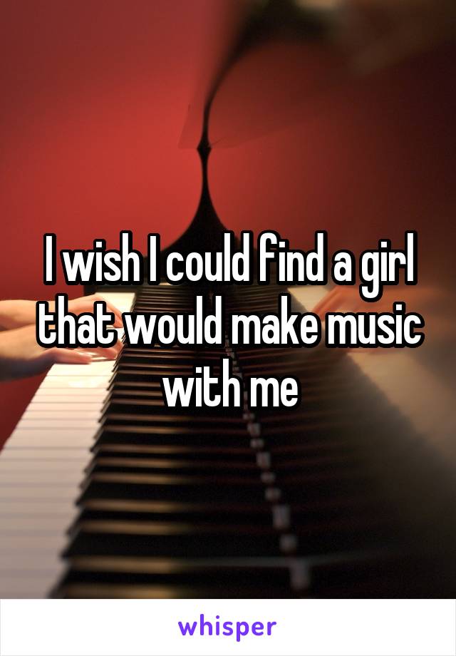 I wish I could find a girl that would make music with me