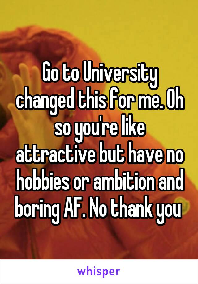 Go to University changed this for me. Oh so you're like attractive but have no hobbies or ambition and boring AF. No thank you 