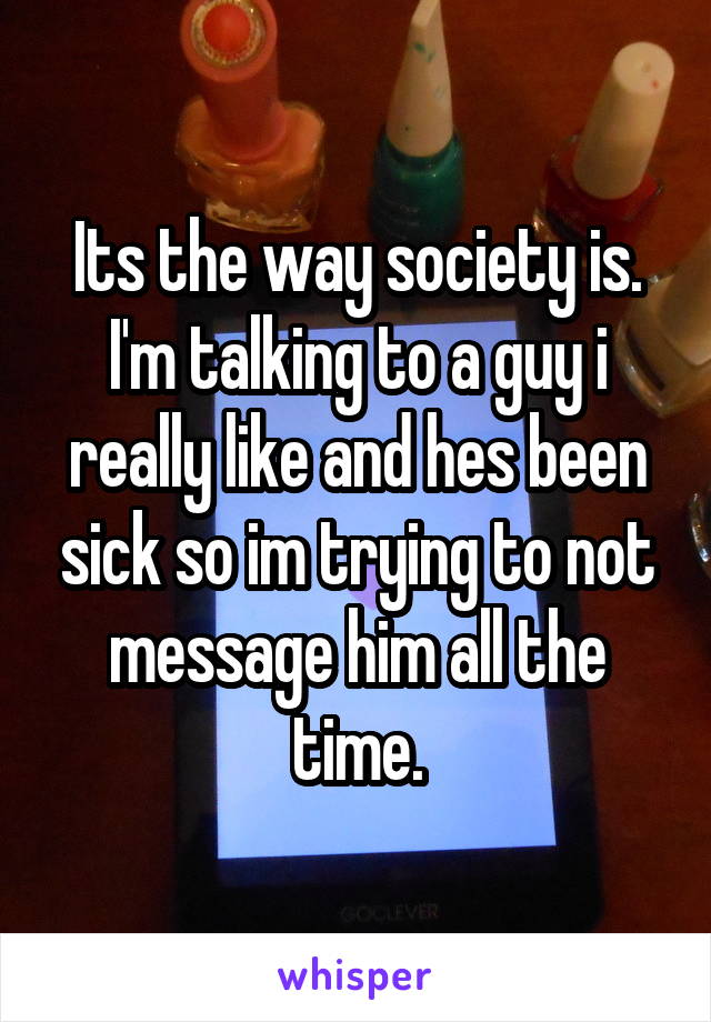 Its the way society is. I'm talking to a guy i really like and hes been sick so im trying to not message him all the time.