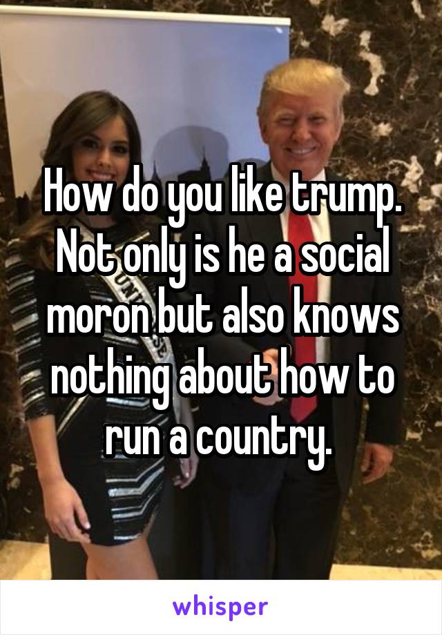 How do you like trump. Not only is he a social moron but also knows nothing about how to run a country. 