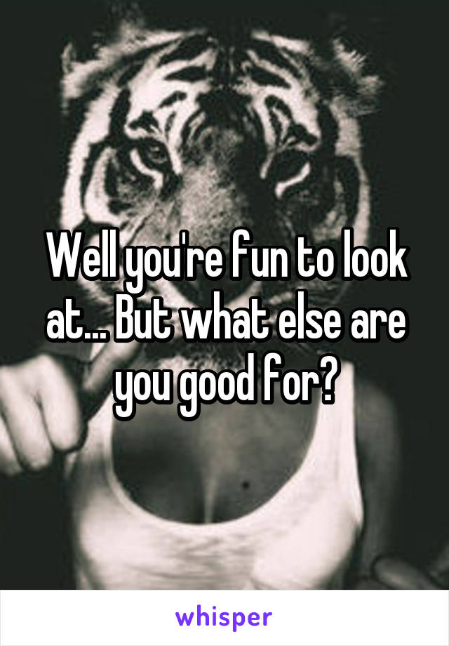 Well you're fun to look at... But what else are you good for?