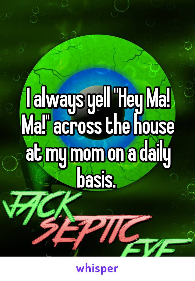 I always yell "Hey Ma! Ma!" across the house at my mom on a daily basis. 