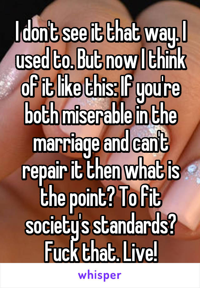 I don't see it that way. I used to. But now I think of it like this: If you're both miserable in the marriage and can't repair it then what is the point? To fit society's standards? Fuck that. Live!