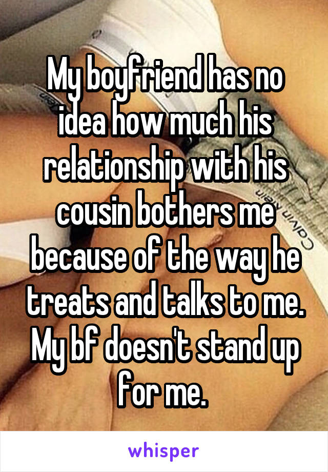 My boyfriend has no idea how much his relationship with his cousin bothers me because of the way he treats and talks to me. My bf doesn't stand up for me. 