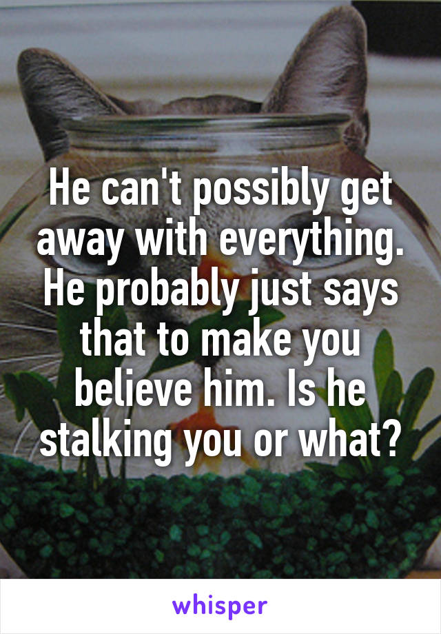 He can't possibly get away with everything. He probably just says that to make you believe him. Is he stalking you or what?