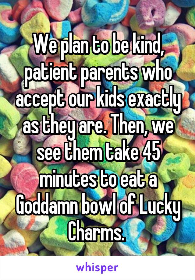 We plan to be kind, patient parents who accept our kids exactly as they are. Then, we see them take 45 minutes to eat a Goddamn bowl of Lucky Charms. 