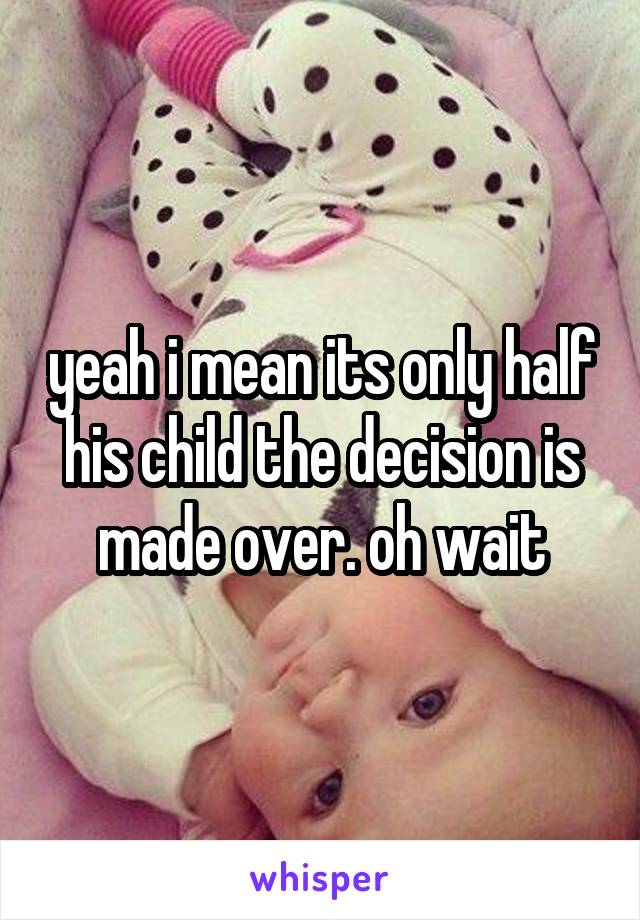 yeah i mean its only half his child the decision is made over. oh wait