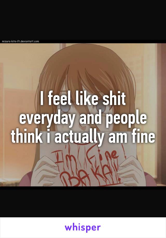 I feel like shit everyday and people think i actually am fine