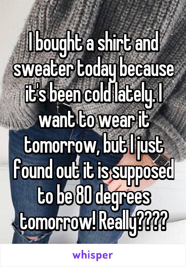 I bought a shirt and sweater today because it's been cold lately. I want to wear it tomorrow, but I just found out it is supposed to be 80 degrees tomorrow! Really????