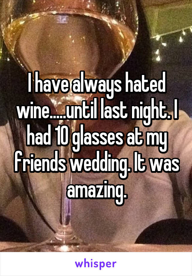 I have always hated wine.....until last night. I had 10 glasses at my friends wedding. It was amazing.