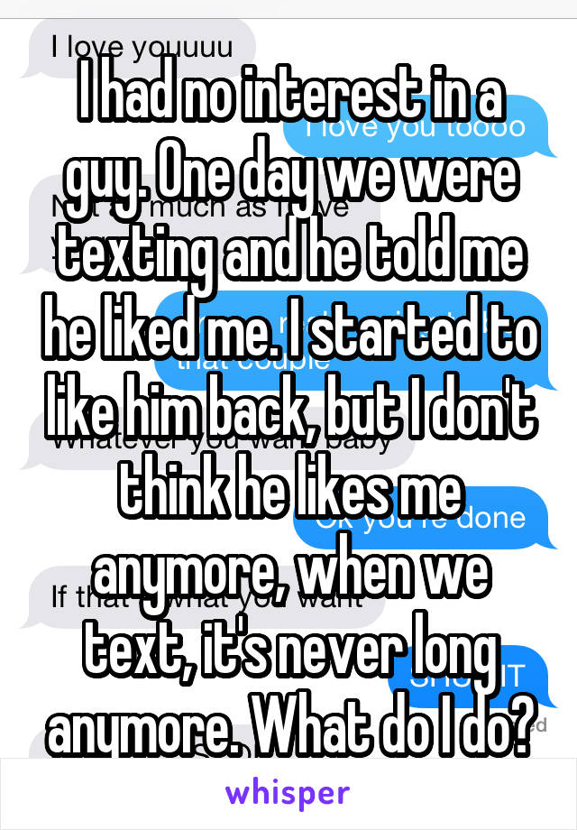 I had no interest in a guy. One day we were texting and he told me he liked me. I started to like him back, but I don't think he likes me anymore, when we text, it's never long anymore. What do I do?