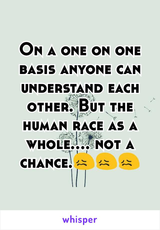 On a one on one basis anyone can understand each other. But the human race as a whole.... not a chance.😖😖😖