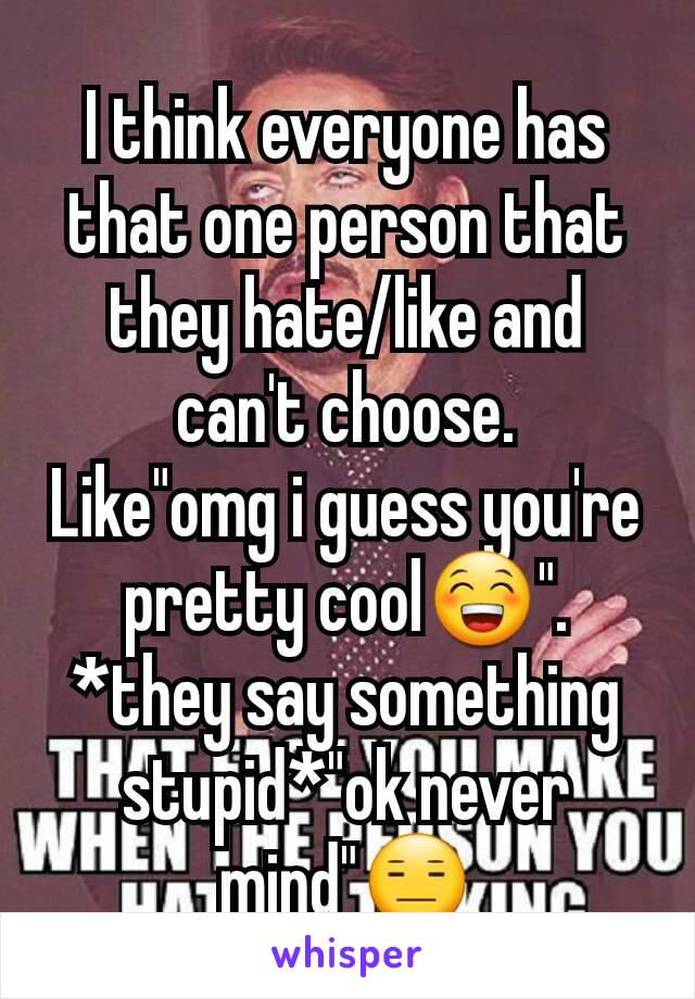 I think everyone has that one person that they hate/like and can't choose.                Like"omg i guess you're pretty cool😁".                *they say something stupid*"ok never mind"😑