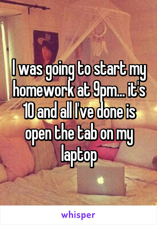 I was going to start my homework at 9pm... it's 10 and all I've done is open the tab on my laptop