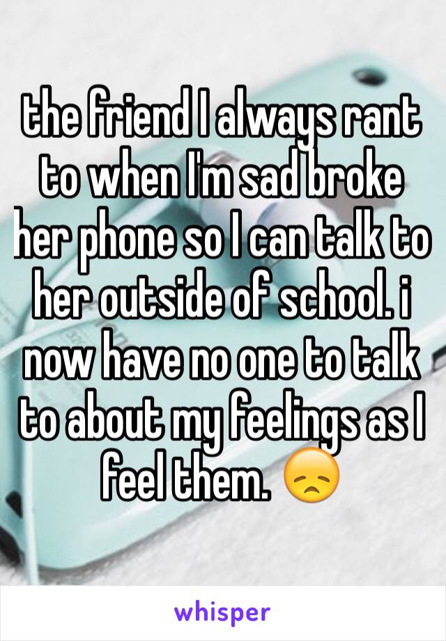 the friend I always rant to when I'm sad broke her phone so I can talk to her outside of school. i now have no one to talk to about my feelings as I feel them. 😞