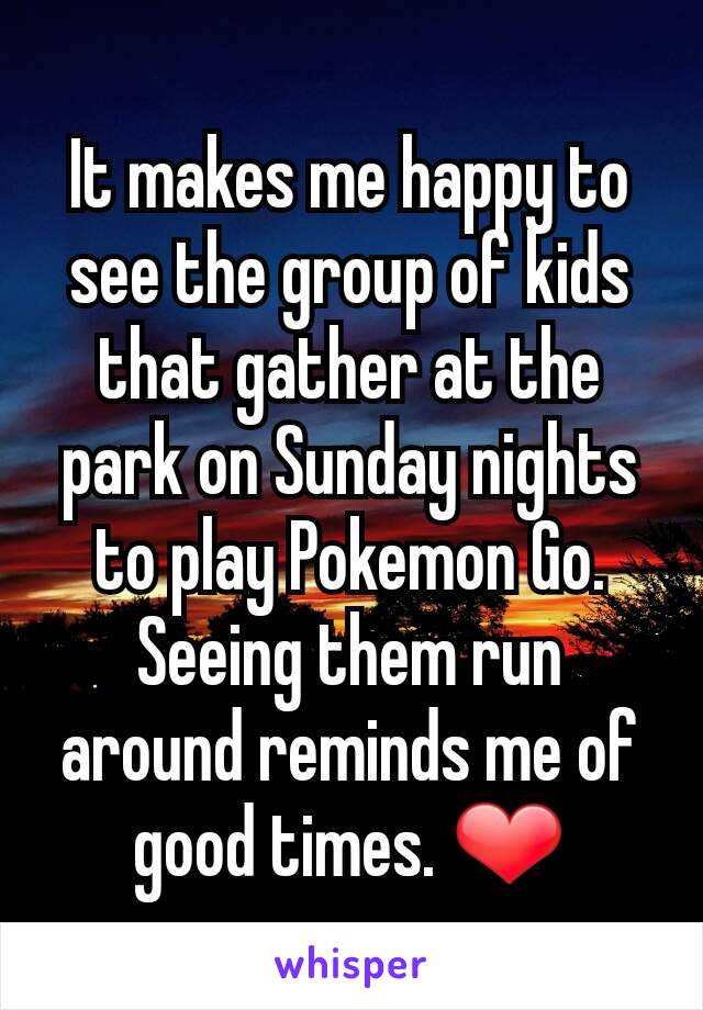 It makes me happy to see the group of kids that gather at the park on Sunday nights to play Pokemon Go. Seeing them run around reminds me of good times. ❤