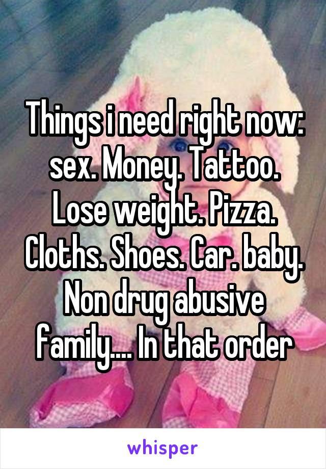 Things i need right now: sex. Money. Tattoo. Lose weight. Pizza. Cloths. Shoes. Car. baby. Non drug abusive family.... In that order