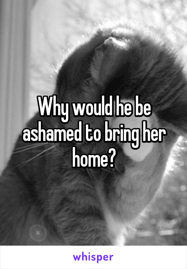 Why would he be ashamed to bring her home?