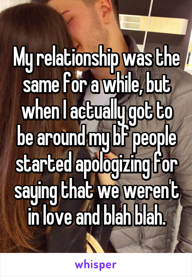 My relationship was the same for a while, but when I actually got to be around my bf people started apologizing for saying that we weren't in love and blah blah.