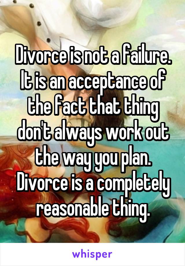 Divorce is not a failure. It is an acceptance of the fact that thing don't always work out the way you plan. Divorce is a completely reasonable thing.