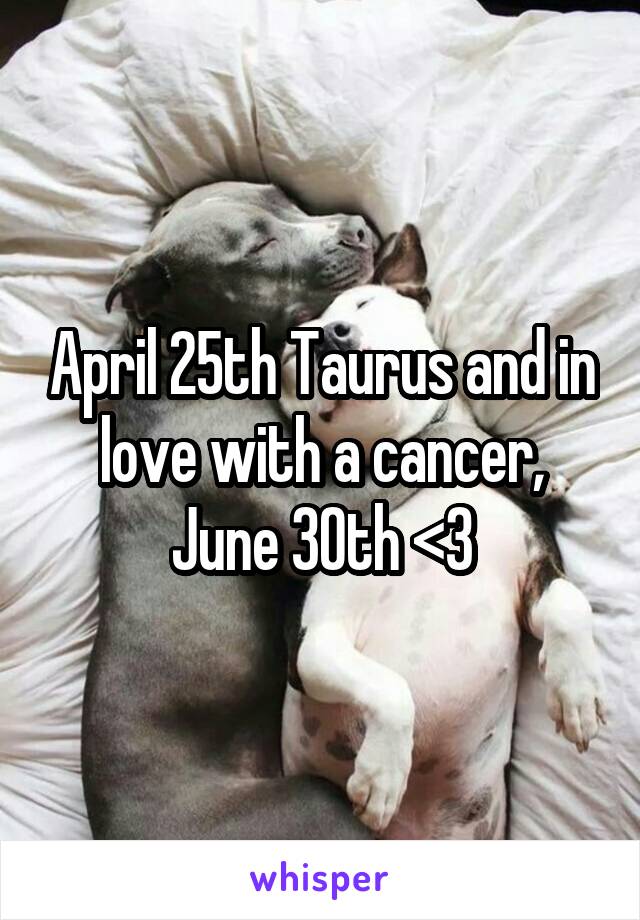 April 25th Taurus and in love with a cancer, June 30th <3