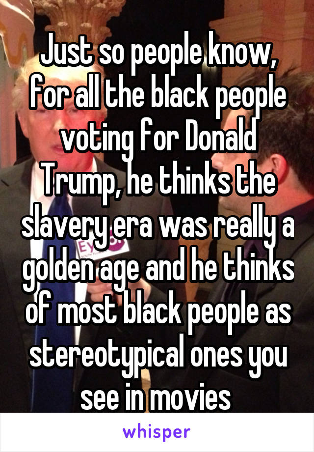 Just so people know, for all the black people voting for Donald Trump, he thinks the slavery era was really a golden age and he thinks of most black people as stereotypical ones you see in movies 