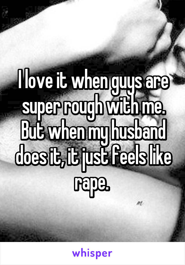 I love it when guys are super rough with me. But when my husband does it, it just feels like rape. 