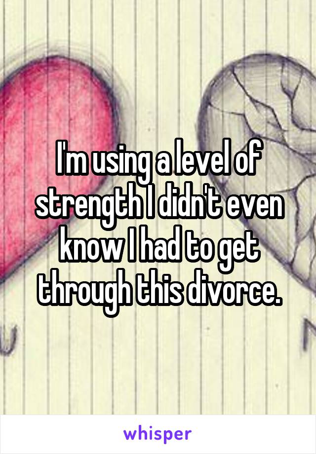 I'm using a level of strength I didn't even know I had to get through this divorce.