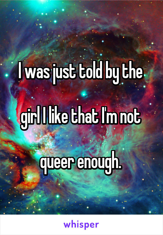 I was just told by the 

girl I like that I'm not 

queer enough. 