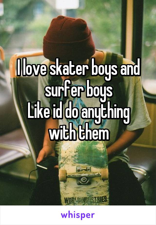 I love skater boys and surfer boys
Like id do anything with them
