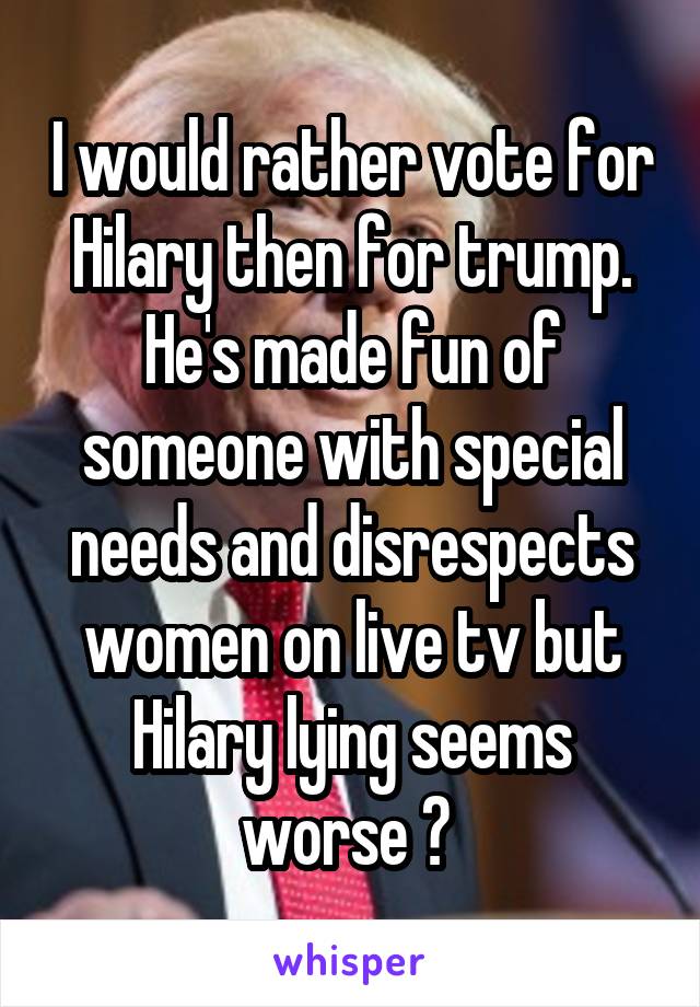 I would rather vote for Hilary then for trump. He's made fun of someone with special needs and disrespects women on live tv but Hilary lying seems worse ? 