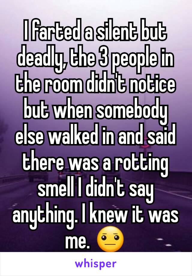 I farted a silent but deadly, the 3 people in the room didn't notice but when somebody else walked in and said there was a rotting smell I didn't say anything. I knew it was me. 😐