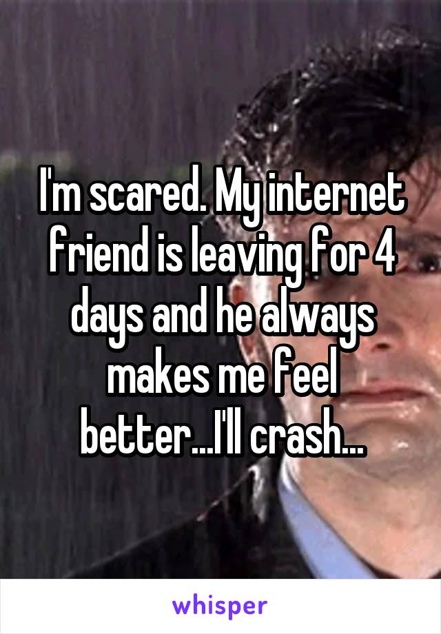 I'm scared. My internet friend is leaving for 4 days and he always makes me feel better...I'll crash...