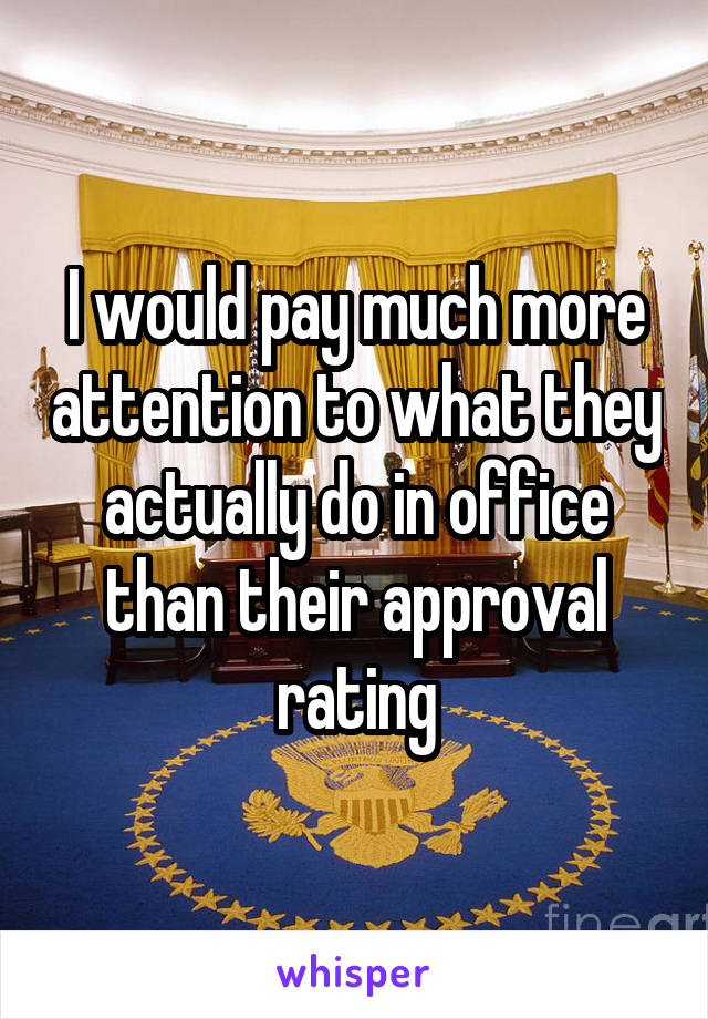 I would pay much more attention to what they actually do in office
than their approval
rating